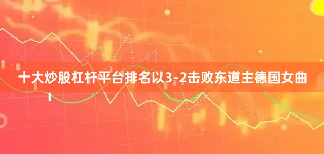 十大炒股杠杆平台排名以3-2击败东道主德国女曲