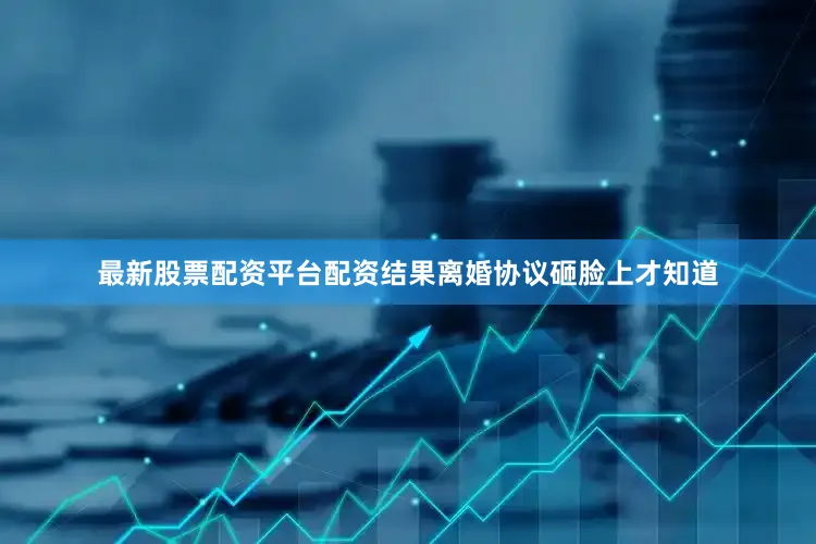 最新股票配资平台配资结果离婚协议砸脸上才知道