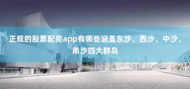 正规的股票配资app有哪些涵盖东沙、西沙、中沙、南沙四大群岛