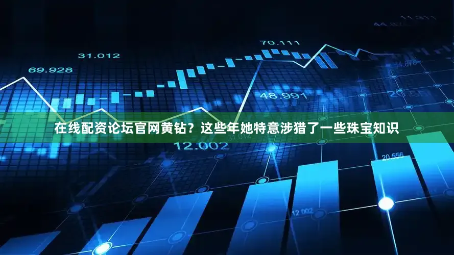 在线配资论坛官网黄钻？这些年她特意涉猎了一些珠宝知识