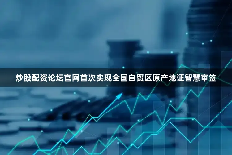 炒股配资论坛官网首次实现全国自贸区原产地证智慧审签