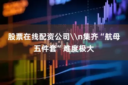 股票在线配资公司\n集齐“航母五件套”难度极大