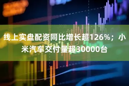 线上实盘配资同比增长超126%；小米汽车交付量超30000台