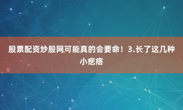 股票配资炒股网可能真的会要命！3.长了这几种小疙瘩