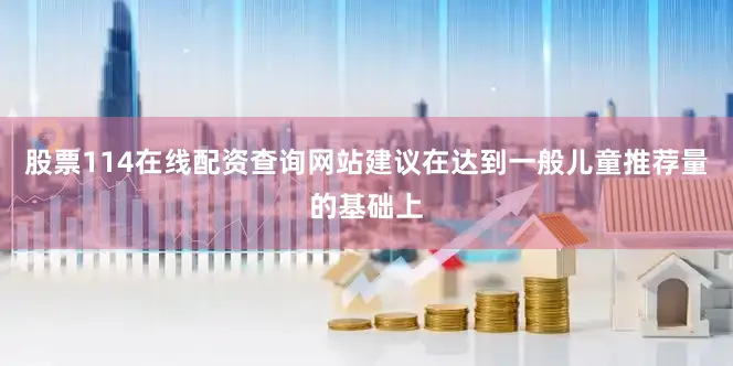 股票114在线配资查询网站建议在达到一般儿童推荐量的基础上