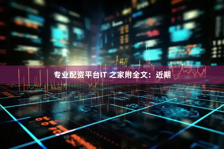 专业配资平台IT 之家附全文：近期