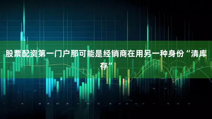 股票配资第一门户那可能是经销商在用另一种身份“清库存”
