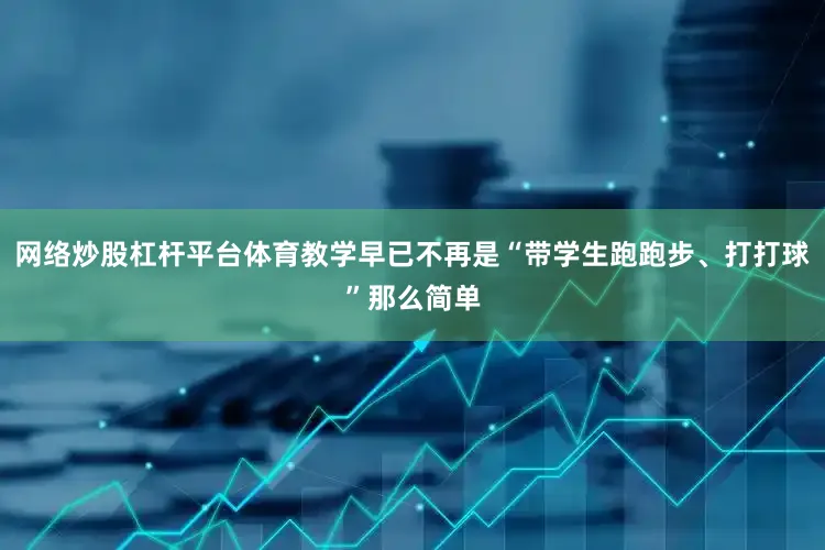 网络炒股杠杆平台体育教学早已不再是“带学生跑跑步、打打球”那么简单