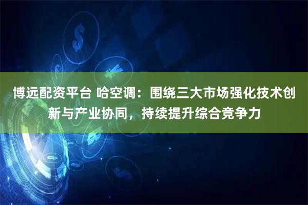 博远配资平台 哈空调：围绕三大市场强化技术创新与产业协同，持续提升综合竞争力