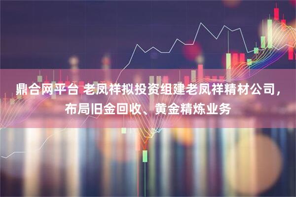 鼎合网平台 老凤祥拟投资组建老凤祥精材公司，布局旧金回收、黄金精炼业务