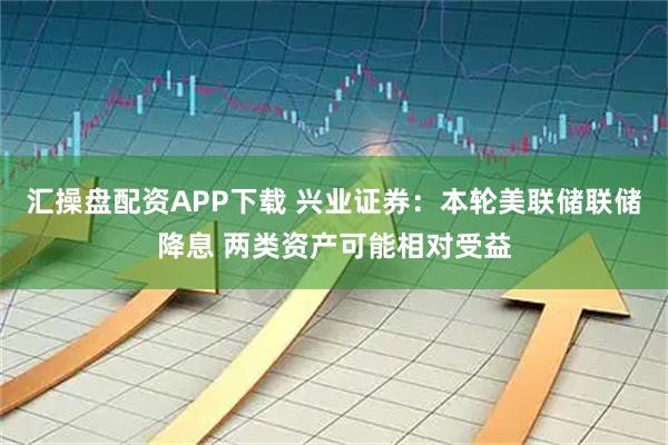 汇操盘配资APP下载 兴业证券：本轮美联储联储降息 两类资产可能相对受益