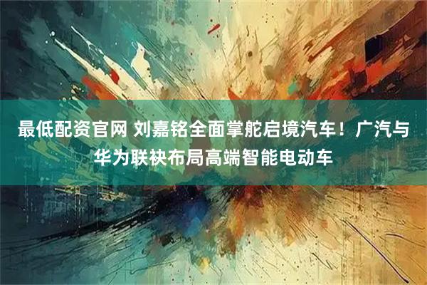 最低配资官网 刘嘉铭全面掌舵启境汽车！广汽与华为联袂布局高端智能电动车