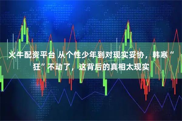 火牛配资平台 从个性少年到对现实妥协，韩寒“狂”不动了，这背后的真相太现实