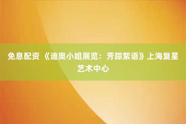 免息配资 《迪奥小姐展览：芳踪絮语》上海复星艺术中心