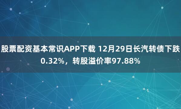 股票配资基本常识APP下载 12月29日长汽转债下跌0.32%，转股溢价率97.88%