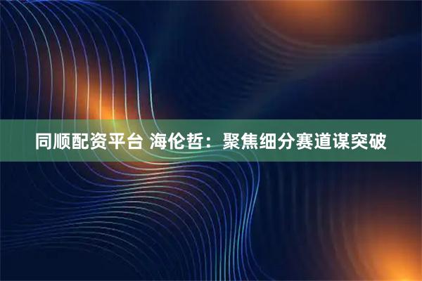同顺配资平台 海伦哲：聚焦细分赛道谋突破