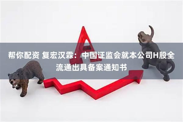 帮你配资 复宏汉霖：中国证监会就本公司H股全流通出具备案通知书