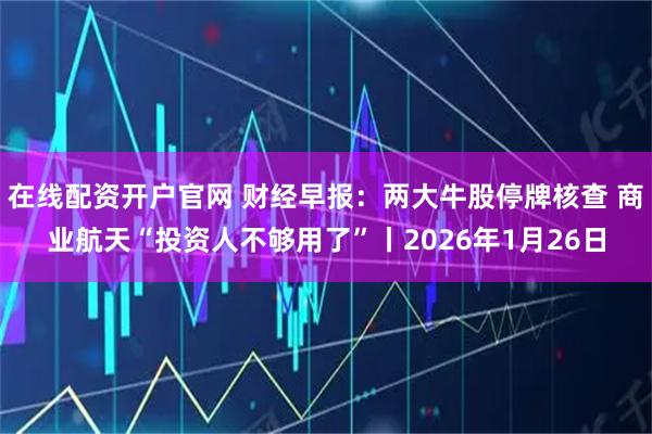 在线配资开户官网 财经早报：两大牛股停牌核查 商业航天“投资人不够用了”丨2026年1月26日