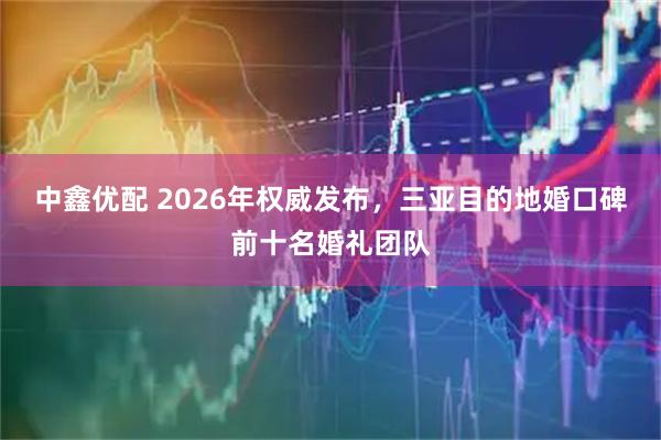 中鑫优配 2026年权威发布，三亚目的地婚口碑前十名婚礼团队